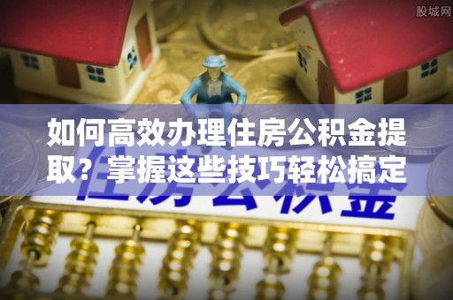 雷波如何高效办理住房公积金提取？掌握这些技巧轻松搞定